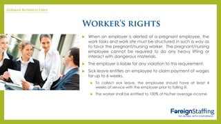  When an employer is alerted of a pregnant employee, the
work tasks and work site must be structured in such a way as
to favor the pregnant/nursing worker. The pregnant/nursing
employee cannot be required to do any heavy lifting or
interact with dangerous materials.
 The employer is liable for any violation to this requirement.
 Sick leave entitles an employee to claim payment of wages
for up to 6 weeks.
 To collect sick leave, the employee should have at least 4
weeks of service with the employer prior to falling ill.
 The worker shall be entitled to 100% of his/her average income.
 