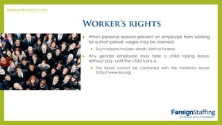  When personal reasons prevent an employee from working
for a short period, wages may be claimed.
 Such reasons include: death, birth or funeral.
 Any gender employee may take a child raising leave,
without pay, until the child turns 4.
 This leave cannot be combined with the maternity leave.
(http://www.ilo.org)
 