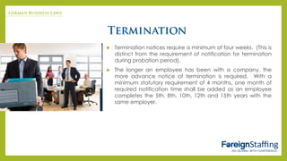  Termination notices require a minimum of four weeks. (This is
distinct from the requirement of notification for termination
during probation period).
 The longer an employee has been with a company, the
more advance notice of termination is required. With a
minimum statutory requirement of 4 months, one month of
required notification time shall be added as an employee
completes the 5th, 8th, 10th, 12th and 15th years with the
same employer.
 