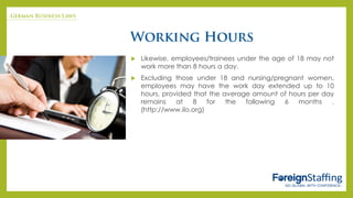  Likewise, employees/trainees under the age of 18 may not
work more than 8 hours a day.
 Excluding those under 18 and nursing/pregnant women,
employees may have the work day extended up to 10
hours, provided that the average amount of hours per day
remains at 8 for the following 6 months .
(http://www.ilo.org)
 