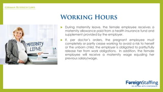  During maternity leave, the female employee receives a
maternity allowance paid from a health insurance fund and
supplement provided by the employer.
 If, per doctor’s orders, the pregnant employee must
completely or partly cease working to avoid a risk to herself
or the unborn child, the employer is obligated to partly/fully
release her from work obligations. In addition, the female
employee will receive a maternity wage equaling her
previous salary/wage.
 
