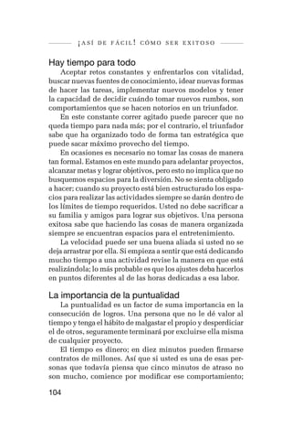 ¡así   de fácil! cómo ser exitoso


Hay tiempo para todo
    Aceptar retos constantes y enfrentarlos con vitalidad,
buscar nuevas fuentes de conocimiento, idear nuevas formas
de hacer las tareas, implementar nuevos modelos y tener
la capacidad de decidir cuándo tomar nuevos rumbos, son
comportamientos que se hacen notorios en un triunfador.
    En este constante correr agitado puede parecer que no
queda tiempo para nada más; por el contrario, el triunfador
sabe que ha organizado todo de forma tan estratégica que
puede sacar máximo provecho del tiempo.
    En ocasiones es necesario no tomar las cosas de manera
tan formal. Estamos en este mundo para adelantar proyectos,
alcanzar metas y lograr objetivos, pero esto no implica que no
busquemos espacios para la diversión. No se sienta obligado
a hacer; cuando su proyecto está bien estructurado los espa-
cios para realizar las actividades siempre se darán dentro de
los límites de tiempo requeridos. Usted no debe sacrificar a
su familia y amigos para lograr sus objetivos. Una persona
exitosa sabe que haciendo las cosas de manera organizada
siempre se encuentran espacios para el entretenimiento.
    La velocidad puede ser una buena aliada si usted no se
deja arrastrar por ella. Si empieza a sentir que está dedicando
mucho tiempo a una actividad revise la manera en que está
realizándola; lo más probable es que los ajustes deba hacerlos
en puntos diferentes al de las horas dedicadas a esa labor.

La importancia de la puntualidad
    La puntualidad es un factor de suma importancia en la
consecución de logros. Una persona que no le dé valor al
tiempo y tenga el hábito de malgastar el propio y desperdiciar
el de otros, seguramente terminará por excluirse ella misma
de cualquier proyecto.
    El tiempo es dinero; en diez minutos pueden firmarse
contratos de millones. Así que si usted es una de esas per-
sonas que todavía piensa que cinco minutos de atraso no
son mucho, comience por modificar ese comportamiento;

104
 