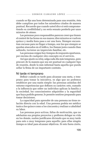 germán camacho lópez


cuando se fija una hora determinada para una reunión, ésta
debe cumplirse por todos los miembros citados de manera
puntual. Recuerde que cuando usted dice sí está comprome-
tiendo su credibilidad y no sería sensato perderla por unos
minutos de atraso.
    Las personas poco responsables parecen creer que tienen
el control de las horas en sus manos; diez minutos se vuelven
quince y media hora pasa a ser una hora. Siempre encuen-
tran excusas para no llegar a tiempo, son los que siempre se
quedan atascados en el tráfico, los llaman justo cuando iban
saliendo, tuvieron un imprevisto familiar, etc.
    Las personas exigen hoy tiempos de respuesta oportunos,
por encima de cualquier otro concepto en el servicio.
    Así que ajuste su reloj, salga cada día más temprano, pero
procure de la manera que sea ser puntual en cualquier tipo
de reunión, desde la más informal hasta aquella que pueda
sellar la firma de un importante contrato.

Ni tarde ni temprano
    Definir cuándo es tarde para alcanzar una meta, o tem-
prano para tomar la iniciativa, es algo que no podemos
establecer por una razón simple: las personas asimilan del
entorno experiencias que definen su carácter; esto, sumado
a la influencia que sobre un individuo aplican la familia y
la sociedad, los conocimientos adquiridos y la seguridad
que haya podido generar, le permite sentirse preparado para
tomar decisiones.
    La capacidad para aprender de una persona no tiene re-
lación directa con la edad. Una persona podría ser médico
tanto a los quince como a los cincuenta y realizar a cabalidad
su labor.
    Las personas poco activas, faltas de motivación, que no
adelantan sus propios proyectos y prefieren delegar su vida
en los demás, suelen justificarse diciendo que es muy tarde
para esto o muy temprano para aquello; para ellas ningún
tiempo es ideal para alcanzar objetivos. Si esto fuera cierto,

                                                         105
 