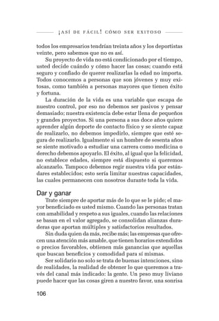 ¡así   de fácil! cómo ser exitoso


todos los empresarios tendrían treinta años y los deportistas
veinte, pero sabemos que no es así.
    Su proyecto de vida no está condicionado por el tiempo,
usted decide cuándo y cómo hacer las cosas; cuando está
seguro y confiado de querer realizarlas la edad no importa.
Todos conocemos a personas que son jóvenes y muy exi-
tosas, como también a personas mayores que tienen éxito
y fortuna.
    La duración de la vida es una variable que escapa de
nuestro control, por eso no debemos ser pasivos y pensar
demasiado; nuestra existencia debe estar llena de pequeños
y grandes proyectos. Si una persona a sus doce años quiere
aprender algún deporte de contacto físico y se siente capaz
de realizarlo, no debemos impedirlo, siempre que esté se-
gura de realizarlo. Igualmente si un hombre de sesenta años
se siente motivado a estudiar una carrera como medicina o
derecho debemos apoyarlo. El éxito, al igual que la felicidad,
no establece edades, siempre está dispuesto si queremos
alcanzarlo. Tampoco debemos regir nuestra vida por están-
dares establecidos; esto sería limitar nuestras capacidades,
las cuales permanecen con nosotros durante toda la vida.

Dar y ganar
    Trate siempre de aportar más de lo que se le pide; el ma-
yor beneficiado es usted mismo. Cuando las personas tratan
con amabilidad y respeto a sus iguales, cuando las relaciones
se basan en el valor agregado, se consolidan alianzas dura-
deras que aportan múltiples y satisfactorios resultados.
    Sin duda quien da más, recibe más; las empresas que ofre-
cen una atención más amable, que tienen horarios extendidos
o precios favorables, obtienen más ganancias que aquellas
que buscan beneficios y comodidad para sí mismas.
    Ser solidario no solo se trata de buenas intenciones, sino
de realidades, la realidad de obtener lo que queremos a tra-
vés del canal más indicado: la gente. Un peso muy liviano
puede hacer que las cosas giren a nuestro favor, una sonrisa

106
 