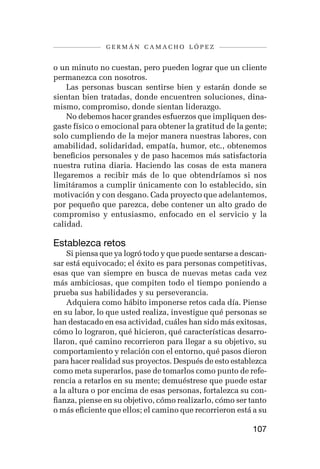 germán camacho lópez


o un minuto no cuestan, pero pueden lograr que un cliente
permanezca con nosotros.
    Las personas buscan sentirse bien y estarán donde se
sientan bien tratadas, donde encuentren soluciones, dina-
mismo, compromiso, donde sientan liderazgo.
    No debemos hacer grandes esfuerzos que impliquen des-
gaste físico o emocional para obtener la gratitud de la gente;
solo cumpliendo de la mejor manera nuestras labores, con
amabilidad, solidaridad, empatía, humor, etc., obtenemos
beneficios personales y de paso hacemos más satisfactoria
nuestra rutina diaria. Haciendo las cosas de esta manera
llegaremos a recibir más de lo que obtendríamos si nos
limitáramos a cumplir únicamente con lo establecido, sin
motivación y con desgano. Cada proyecto que adelantemos,
por pequeño que parezca, debe contener un alto grado de
compromiso y entusiasmo, enfocado en el servicio y la
calidad.

Establezca retos
    Si piensa que ya logró todo y que puede sentarse a descan-
sar está equivocado; el éxito es para personas competitivas,
esas que van siempre en busca de nuevas metas cada vez
más ambiciosas, que compiten todo el tiempo poniendo a
prueba sus habilidades y su perseverancia.
    Adquiera como hábito imponerse retos cada día. Piense
en su labor, lo que usted realiza, investigue qué personas se
han destacado en esa actividad, cuáles han sido más exitosas,
cómo lo lograron, qué hicieron, qué características desarro-
llaron, qué camino recorrieron para llegar a su objetivo, su
comportamiento y relación con el entorno, qué pasos dieron
para hacer realidad sus proyectos. Después de esto establezca
como meta superarlos, pase de tomarlos como punto de refe-
rencia a retarlos en su mente; demuéstrese que puede estar
a la altura o por encima de esas personas, fortalezca su con-
fianza, piense en su objetivo, cómo realizarlo, cómo ser tanto
o más eficiente que ellos; el camino que recorrieron está a su

                                                         107
 