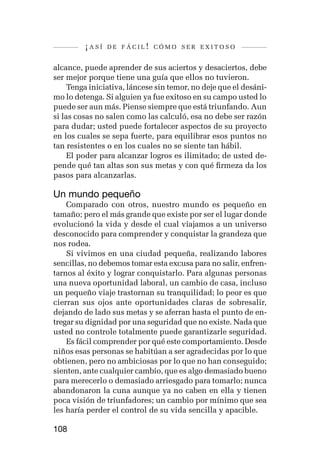 ¡así   de fácil! cómo ser exitoso


alcance, puede aprender de sus aciertos y desaciertos, debe
ser mejor porque tiene una guía que ellos no tuvieron.
     Tenga iniciativa, láncese sin temor, no deje que el desáni-
mo lo detenga. Si alguien ya fue exitoso en su campo usted lo
puede ser aun más. Piense siempre que está triunfando. Aun
si las cosas no salen como las calculó, esa no debe ser razón
para dudar; usted puede fortalecer aspectos de su proyecto
en los cuales se sepa fuerte, para equilibrar esos puntos no
tan resistentes o en los cuales no se siente tan hábil.
     El poder para alcanzar logros es ilimitado; de usted de-
pende qué tan altas son sus metas y con qué firmeza da los
pasos para alcanzarlas.

Un mundo pequeño
    Comparado con otros, nuestro mundo es pequeño en
tamaño; pero el más grande que existe por ser el lugar donde
evolucionó la vida y desde el cual viajamos a un universo
desconocido para comprender y conquistar la grandeza que
nos rodea.
    Si vivimos en una ciudad pequeña, realizando labores
sencillas, no debemos tomar esta excusa para no salir, enfren-
tarnos al éxito y lograr conquistarlo. Para algunas personas
una nueva oportunidad laboral, un cambio de casa, incluso
un pequeño viaje trastornan su tranquilidad; lo peor es que
cierran sus ojos ante oportunidades claras de sobresalir,
dejando de lado sus metas y se aferran hasta el punto de en-
tregar su dignidad por una seguridad que no existe. Nada que
usted no controle totalmente puede garantizarle seguridad.
    Es fácil comprender por qué este comportamiento. Desde
niños esas personas se habitúan a ser agradecidas por lo que
obtienen, pero no ambiciosas por lo que no han conseguido;
sienten, ante cualquier cambio, que es algo demasiado bueno
para merecerlo o demasiado arriesgado para tomarlo; nunca
abandonaron la cuna aunque ya no caben en ella y tienen
poca visión de triunfadores; un cambio por mínimo que sea
les haría perder el control de su vida sencilla y apacible.

108
 