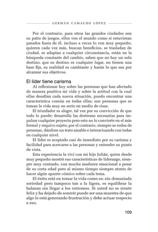 germán camacho lópez


    Por el contrario, para otros las grandes ciudades son
su patio de juegos, ellos ven el mundo como si estuvieran
parados fuera de él, incluso a veces lo ven muy pequeño,
quieren cada vez más, buscan beneficios, se trasladan de
ciudad, se adaptan a cualquier circunstancia, están en la
búsqueda constante del cambio, saben que no hay un solo
destino, que su destino es cualquier lugar, no tienen una
base fija, su realidad es cambiante y harán lo que sea por
alcanzar sus objetivos.

El líder tiene carisma
    Al reflexionar hoy sobre las personas que han afectado
de manera positiva mi vida y sobre la actitud con la cual
ellas desafían cada nueva situación, puedo encontrar una
característica común en todas ellas: son personas que se
toman la vida muy en serio en medio de risas.
    El triunfador es alegre, tal vez por su convicción de que
todo lo puede; desarrolla las destrezas necesarias para im-
pulsar cualquier proyecto pero esto no lo convierte en el más
formal y esquivo sujeto; por el contrario, siempre se rodea de
personas, dándose un trato amable e interactuando con todas
en cualquier nivel.
    El líder es aceptado casi de inmediato por su carisma y
facilidad para acercarse a las personas y entender su punto
de vista.
    Esta experiencia la viví con mi hijo Julián, quien desde
muy pequeño mostró sus características de liderazgo, siem-
pre muy centrado, con mucha madurez emocional a pesar
de su corta edad pero al mismo tiempo siempre atento de
hacer algún apunte cómico sobre cada tema.
    El éxito está en tomar la vida como es: sin demasiada
seriedad pero tampoco tan a la ligera, es equilibrar la
balanza sin llegar a los extremos. Si usted no se siente
feliz y ha dejado de sonreír puede ser una muestra de que
algo le está generando frustración y debe actuar respecto
a eso.

                                                         109
 