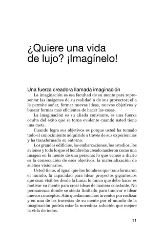 germán camacho lópez




¿Quiere una vida 			
de lujo? ¡Imagínelo!

Una fuerza creadora llamada imaginación
    La imaginación es esa facultad de su mente para repre-
sentar las imágenes de su realidad o de sus proyectos; ella
le permite soñar, formar nuevas ideas, nuevos objetivos y
buscar formas más eficientes de hacer las cosas.
    La imaginación es su aliada constante, es una fuerza
oculta del éxito que se torna evidente cuando usted tiene
una meta.
    Cuando logra sus objetivos es porque usted ha tomado
todo el conocimiento adquirido a través de sus experiencias
y ha transformado su entorno.
    Los grandes edificios, las embarcaciones, los estadios, los
aviones y todo lo que el hombre ha creado nacieron como una
imagen en la mente de una persona; lo que vemos a diario
es la consecución de esos objetivos, la materialización de
sueños visionarios.
    Usted tiene, al igual que los hombres que transformaron
el mundo, la capacidad para idear proyectos gigantescos
que sean visibles desde la Luna; lo único que debe hacer es
motivar su mente para crear ideas de manera constante. No
permanezca donde se sienta limitado para innovar e idear
nuevos conceptos. Aún quedan muchos inventos por realizar
y en una de las travesías de su mente por el mundo de la
imaginación podría estar la novedosa solución que mejore
la vida de todos.

                                                            11
 