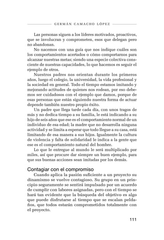 germán camacho lópez


    Las personas siguen a los líderes motivados, proactivos,
que se involucran y comprometen, esos que delegan pero
no abandonan.
    No nacemos con una guía que nos indique cuáles son
los comportamientos acertados o cómo comportarnos para
alcanzar nuestras metas; siendo una especie colectiva cons-
ciente de nuestras capacidades, lo que hacemos es seguir el
ejemplo de otros.
    Nuestros padres nos orientan durante los primeros
años, luego el colegio, la universidad, la vida profesional y
la sociedad en general. Todo el tiempo estamos imitando y
mejorando actitudes de quienes nos rodean, por eso debe-
mos ser cuidadosos con el ejemplo que damos, porque de
esas personas que están siguiendo nuestra forma de actuar
depende también nuestro propio éxito.
    Un padre que llega tarde cada día, con unos tragos de
más y no dedica tiempo a su familia, le está indicando a su
hijo de seis años que ese es el comportamiento normal de un
individuo de esa edad; la madre que no desarrolla ninguna
actividad y se limita a esperar que todo llegue a su casa, está
limitando de esa manera a sus hijos. Igualmente la cultura
de violencia y falta de solidaridad le indica a la gente que
ese es el comportamiento natural del hombre.
    Lo que le entregue al mundo le será multiplicado por
miles, así que procure dar siempre un buen ejemplo, para
que sus buenas acciones sean imitadas por los demás.

Contagiar con el compromiso
    Cuando aplica la pasión suficiente a un proyecto su
dinamismo se vuelve contagioso. Su grupo en un prin-
cipio seguramente se sentirá impulsado por un acuerdo
de cumplir con labores asignadas, pero con el tiempo se
hará tan evidente que la búsqueda del objetivo es algo
que puede disfrutarse al tiempo que se escalan pelda-
ños, que todos estarán comprometidos totalmente con
el proyecto.

                                                          111
 
