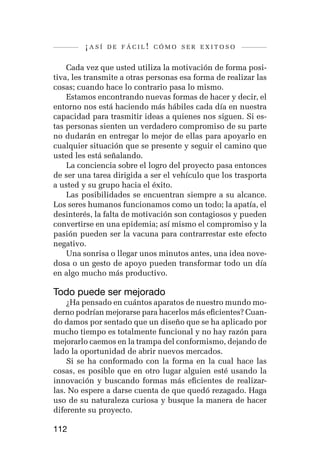 ¡así   de fácil! cómo ser exitoso


    Cada vez que usted utiliza la motivación de forma posi-
tiva, les transmite a otras personas esa forma de realizar las
cosas; cuando hace lo contrario pasa lo mismo.
    Estamos encontrando nuevas formas de hacer y decir, el
entorno nos está haciendo más hábiles cada día en nuestra
capacidad para trasmitir ideas a quienes nos siguen. Si es-
tas personas sienten un verdadero compromiso de su parte
no dudarán en entregar lo mejor de ellas para apoyarlo en
cualquier situación que se presente y seguir el camino que
usted les está señalando.
    La conciencia sobre el logro del proyecto pasa entonces
de ser una tarea dirigida a ser el vehículo que los trasporta
a usted y su grupo hacia el éxito.
    Las posibilidades se encuentran siempre a su alcance.
Los seres humanos funcionamos como un todo; la apatía, el
desinterés, la falta de motivación son contagiosos y pueden
convertirse en una epidemia; así mismo el compromiso y la
pasión pueden ser la vacuna para contrarrestar este efecto
negativo.
    Una sonrisa o llegar unos minutos antes, una idea nove-
dosa o un gesto de apoyo pueden transformar todo un día
en algo mucho más productivo.

Todo puede ser mejorado
    ¿Ha pensado en cuántos aparatos de nuestro mundo mo-
derno podrían mejorarse para hacerlos más eficientes? Cuan-
do damos por sentado que un diseño que se ha aplicado por
mucho tiempo es totalmente funcional y no hay razón para
mejorarlo caemos en la trampa del conformismo, dejando de
lado la oportunidad de abrir nuevos mercados.
    Si se ha conformado con la forma en la cual hace las
cosas, es posible que en otro lugar alguien esté usando la
innovación y buscando formas más eficientes de realizar-
las. No espere a darse cuenta de que quedó rezagado. Haga
uso de su naturaleza curiosa y busque la manera de hacer
diferente su proyecto.

112
 
