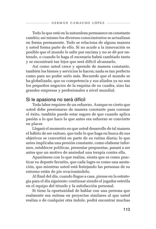 germán camacho lópez


    Todo lo que está en la naturaleza permanece en constante
cambio; así mismo los diversos conocimientos se actualizan
en forma permanente. Todo se relaciona de alguna manera
y usted forma parte de ello. Si no acude a la innovación es
posible que el mundo le salte por encima y no se dé por en-
terado, o cuando lo haga el escenario habrá cambiado tanto
y se encontrará tan lejos que será difícil alcanzarlo.
    Así como usted crece y aprende de manera constante,
también los bienes y servicios lo hacen; nada es tan perfecto
como para no poder serlo más. Recuerde que el mundo se
ha globalizado, que su competencia y sus aliados ya no son
los pequeños negocios de la esquina de su cuadra, sino las
grandes empresas y profesionales a nivel mundial.

Si le apasiona no será difícil
    Toda labor requiere de un esfuerzo. Aunque es cierto que
usted debe presionarse de manera constante para coronar
el éxito, también puede estar seguro de que cuando aplica
pasión a lo que hace lo que antes era esfuerzo se convierte
en placer.
    Llegará el momento en que usted desarrolle de tal manera
el hábito de ser exitoso, que todo lo que haga en busca de sus
objetivos se convertirá en parte de su rutina diaria; lo que
antes implicaba una presión constante, como elaborar infor-
mes, establecer políticas, presentar propuestas, pasará a ser
antes que un motivo de ansiedad una terapia contra ella.
    Apasiónese con lo que realiza, sienta que es como prac-
ticar su deporte favorito, que cada logro es como una anota-
ción, que mientras usted está festejando las personas de su
entorno están de pie ovacionándolo.
    Al final del día, cuando llegue a casa, piense en la estrate-
gia para el día siguiente: continuar siendo el jugador estrella
en el equipo del triunfo y la satisfacción personal.
    Si tiene la oportunidad de hablar con una persona que
realmente sea exitosa en proyectos similares al que usted
realiza o de cualquier otra índole, podrá encontrar muchas

                                                            113
 