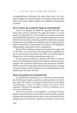 ¡así   de fácil! cómo ser exitoso


recomendaciones diferentes de cómo hacer esto o lo otro,
pero de seguro escuchará siempre un consejo común de todos
ellos: todo lo que realice, hágalo con verdadero compromiso
y pasión.

De la mano de la pasión llega la recompensa
    Conocí un equipo de fútbol de segunda división, que
tenía muy claro el concepto de jugar por placer y no por
dinero. La filosofía de su entrenador era convocar personas
con habilidades deportivas, que sintieran pasión por encima
del interés económico. Casi sin percibirlo conformó un grupo
de personas con perfiles tan similares, que el equipo parecía
jugar de memoria cuando estaba en la cancha. Los jugadores
comprendían cada gesto de sus compañeros.
    Esto los llevó a figurar siempre en los primeros lugares de
su división, aun sin recibir una compensación significativa
por lo que hacían. Entrenaban tres días a la semana bajo el
intenso sol, con el mismo entusiasmo cada vez.
    En dos años ascendieron a primera división y la mayor
parte de los futbolistas del plantel recibieron ofertas de otros
equipos con contratos millonarios, que mejoraron notable-
mente su nivel de vida; ellos aplicaron tanta pasión y entrega
a lo que los hacía sentir realmente vivos, que finalmente esto
terminó por llevarlos al éxito.

Tener proyectos es fundamental
    La estabilidad emocional se ve afectada directamente
por la labor que realiza; cuando una persona tiene una labor
que carece de sentido, no le genera motivación, no lo obliga
a presionarse e idear; su mente, ansiosa de nuevos retos,
empieza a llenarse de ansiedad y lo lleva a declinar en su
curva de rendimiento.
    Vivir sin una meta, sin propósitos…¿a dónde lo lleva?
Ejercer una actividad que para usted no tiene sentido o podría
realizarse de una mejor manera, pero en la cual usted no tiene
ningún peso de decisión, termina por hacerlo sentir poco

114
 