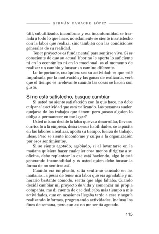 germán camacho lópez


útil, subutilizado, inconforme y esa inconformidad se tras-
lada a todo lo que hace, no solamente se siente insatisfecho
con la labor que realiza, sino también con las condiciones
generales de su realidad.
    Tener proyectos es fundamental para sentirse vivo. Si es
consciente de que su actual labor no le aporta lo suficiente
ni en lo económico ni en lo emocional, es el momento de
realizar un cambio y buscar un camino diferente.
    Lo importante, cualquiera sea su actividad; es que esté
impulsada por la motivación y las ganas de realizarla, verá
que el tiempo es irrelevante cuando las cosas se hacen con
gusto.

Si no está satisfecho, busque cambiar
    Si usted no siente satisfacción con lo que hace, no debe
culpar a la actividad que está realizando. Las personas suelen
quejarse de los trabajos que tienen; pero ¿acaso alguien lo
obliga a permanecer en ese lugar?
    Usted mismo decide la labor que va a desarrollar, lleva su
currículo a la empresa, describe sus habilidades, se capacita
en las labores a realizar, aporta su tiempo, fuerza de trabajo,
ideas. Pero se siente inconforme y culpa a la organización
por esos sentimientos.
    Si se siente agotado, agobiado, si al levantarse en la
mañana quisiera hacer cualquier cosa menos dirigirse a su
oficina, debe replantear lo que está haciendo, algo le está
generando incomodidad y es usted quien debe buscar la
forma de no sentirse así.
    Cuando era empleado, solía sentirme cansado en las
mañanas;, a pesar de tener una labor que era agradable y un
horario bastante cómodo, sentía que algo faltaba. Cuando
decidí cambiar mi proyecto de vida y comenzar mi propia
compañía, me di cuenta de que dedicaba más tiempo a mis
actividades, que en ocasiones llegaba tarde a casa y seguía
realizando informes, programando actividades, incluso los
fines de semana, pero aun así no me sentía agotado.

                                                          115
 