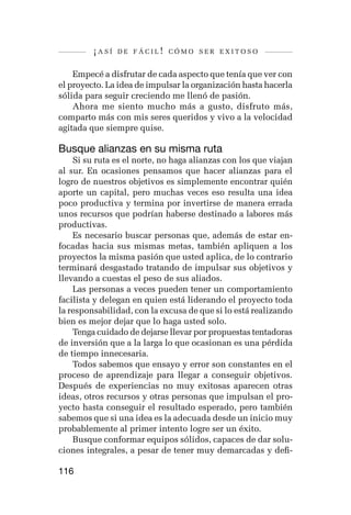 ¡así   de fácil! cómo ser exitoso


    Empecé a disfrutar de cada aspecto que tenía que ver con
el proyecto. La idea de impulsar la organización hasta hacerla
sólida para seguir creciendo me llenó de pasión.
    Ahora me siento mucho más a gusto, disfruto más,
comparto más con mis seres queridos y vivo a la velocidad
agitada que siempre quise.

Busque alianzas en su misma ruta
    Si su ruta es el norte, no haga alianzas con los que viajan
al sur. En ocasiones pensamos que hacer alianzas para el
logro de nuestros objetivos es simplemente encontrar quién
aporte un capital, pero muchas veces eso resulta una idea
poco productiva y termina por invertirse de manera errada
unos recursos que podrían haberse destinado a labores más
productivas.
    Es necesario buscar personas que, además de estar en-
focadas hacia sus mismas metas, también apliquen a los
proyectos la misma pasión que usted aplica, de lo contrario
terminará desgastado tratando de impulsar sus objetivos y
llevando a cuestas el peso de sus aliados.
    Las personas a veces pueden tener un comportamiento
facilista y delegan en quien está liderando el proyecto toda
la responsabilidad, con la excusa de que si lo está realizando
bien es mejor dejar que lo haga usted solo.
    Tenga cuidado de dejarse llevar por propuestas tentadoras
de inversión que a la larga lo que ocasionan es una pérdida
de tiempo innecesaria.
    Todos sabemos que ensayo y error son constantes en el
proceso de aprendizaje para llegar a conseguir objetivos.
Después de experiencias no muy exitosas aparecen otras
ideas, otros recursos y otras personas que impulsan el pro-
yecto hasta conseguir el resultado esperado, pero también
sabemos que si una idea es la adecuada desde un inicio muy
probablemente al primer intento logre ser un éxito.
    Busque conformar equipos sólidos, capaces de dar solu-
ciones integrales, a pesar de tener muy demarcadas y defi-

116
 