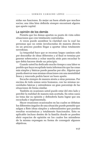 germán camacho lópez


nidas sus funciones. Es mejor un buen aliado que muchos
socios; una idea bien definida siempre encontrará alguien
que aporte capital.

La opinión de los demás
    Permita que los demas aporten su punto de vista sobre
situaciones que cree totalmente controladas.
    A veces puede asombrar la claridad con la cual las
personas que no están involucradas de manera directa
en un proceso pueden llegar a aportar ideas totalmente
novedosas.
    La terquedad hace que se recorran largos caminos solo
por desconfiar de ideas diferentes y al final se termina por
generar sobrecostos y echar marcha atrás para escuchar lo
que debía hacerse desde un principio.
    Cuando usted ha dedicado mucho tiempo a una labor es
posible que haya recopilado tanta información que las cosas
más simples y básicas puede pasarlas por alto. Alguien que
pueda observar esas mismas situaciones con una mentalidad
fresca y renovada podría hacer un buen aporte.
    Escuche siempre de manera atenta a otras personas. Por
encima de todo somos seres humanos, con las mismas ne-
cesidades básicas y entendemos un gran porcentaje de las
situaciones de forma similar.
    También en ocasiones usted puede estar del otro lado y
percibir la realidad de manera más acertada. En estos casos
no tema dar su opinión y defenderla hasta lograr que sea
escuchada e implementada.
    Hacer reuniones ocasionales en las cuales se debatan
los diferentes ángulos de una situación puede permitir que
salgan a flote ideas simples y sobresalientes que pueden
resultar económicas y totalmente funcionales. Esto es
aplicable incluso dentro de la familia donde se pueden
abrir espacios de opinión en los cuales los miembros
de la misma expongan su forma de conseguir algunos
objetivos.

                                                        117
 