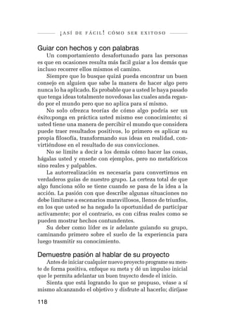 ¡así   de fácil! cómo ser exitoso


Guiar con hechos y con palabras
    Un comportamiento desafortunado para las personas
es que en ocasiones resulta más facil guiar a los demás que
incluso recorrer ellos mismos el camino.
    Siempre que lo busque quizá pueda encontrar un buen
consejo en alguien que sabe la manera de hacer algo pero
nunca lo ha aplicado. Es probable que a usted le haya pasado
que tenga ideas totalmente novedosas las cuales anda regan-
do por el mundo pero que no aplica para sí mismo.
    No solo ofrezca teorías de cómo algo podría ser un
éxito;ponga en práctica usted mismo ese conocimiento; si
usted tiene una manera de percibir el mundo que considera
puede traer resultados positivos, lo primero es aplicar su
propia filosofía, transformando sus ideas en realidad, con-
virtiéndose en el resultado de sus convicciones.
    No se limite a decir a los demás cómo hacer las cosas,
hágalas usted y enseñe con ejemplos, pero no metafóricos
sino reales y palpables.
    La autorrealización es necesaria para convertirnos en
verdaderos guías de nuestro grupo. La certeza total de que
algo funciona sólo se tiene cuando se pasa de la idea a la
acción. La pasión con que describe algunas situaciones no
debe limitarse a escenarios maravillosos, llenos de triunfos,
en los que usted se ha negado la oportunidad de participar
activamente; por el contrario, es con cifras reales como se
pueden mostrar hechos contundentes.
    Su deber como líder es ir adelante guiando su grupo,
caminando primero sobre el suelo de la experiencia para
luego trasmitir su conocimiento.

Demuestre pasión al hablar de su proyecto
    Antes de iniciar cualquier nuevo proyecto programe su men-
te de forma positiva, enfoque su meta y dé un impulso inicial
que le permita adelantar un buen trayecto desde el inicio.
    Sienta que está logrando lo que se propuso, véase a sí
mismo alcanzando el objetivo y disfrute al hacerlo; diríjase

118
 