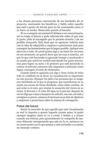 germán camacho lópez


a las demás personas convencido de las bondades de su
proyecto, mostrando los beneficios y hable sobre aquello
que está a punto de iniciar pero no ha comenzado como si
ya fuera un hecho. Demuestre pasión al hacerlo.
    Si va a comprar un automóvil diríjase a un concesionario,
así no tenga el dinero y pida información sobre el que más
le guste; pida al encargado que le permita mirarlo y de ser
posible ensayarlo. Esto hará que se apasione todavía más
con la idea de adquirirlo y empiece a presionarse más para
conseguir las herramientas que lo hagan posible. Aplique este
ejercicio a todo. Si usted quiere algo y no tiene los recursos
en ese momento, no quiere decir que no vaya a tenerlos, así
que lo que está haciendo es ganando tiempo y mostrando a
su mente que usted en verdad está dando los pasos necesa-
rios para lograr su meta y lo primero que está haciendo es
cotizar el artículo; entonces ella empezará a indicarle cómo
lograr conseguir el resto de elementos.
    Cuando usted se apasiona con algo y tiene visión de éxito
todo se confabula en su favor. La visualización es importante
en este proceso. Siempre les pido a las personas que se imagi-
nen triunfando en lo que se proponen, que reproduzcan en su
mente esa escena de forma detallada, cómo están vestidos, de
qué color es el auto, que sientan la sensación del viento en su
rostro, la frescura y el color del agua en la piscina; después de
eso les digo que vayan y busquen ese artículo, esa casa, ese traje y
averigüen su precio, entonces lo incluyan en su lista de objetivos
y empiecen a proyectarse sobre la manera de conseguirlo.

Fotos del futuro
    Sentir la emoción de que aquello que está visualizando
es real lo impulsa a querer lograrlo cuanto antes; la gente
siempre imagina cómo se va a vestir, a hablar y a actuar
cuando sea exitosa, pero generalmente se comporta de ma-
nera diferente interpretando que aún no lo es, entonces no
es consecuente con lo que piensa y está enviando a su mente
un mensaje confuso.

                                                               119
 