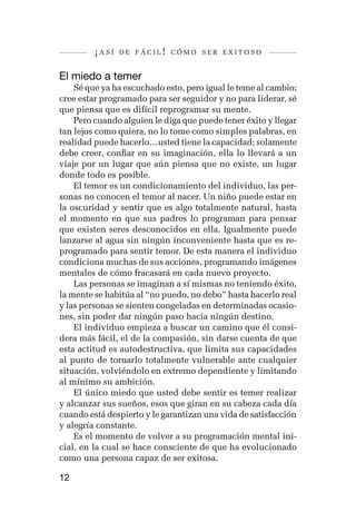 ¡así   de fácil! cómo ser exitoso


El miedo a temer
    Sé que ya ha escuchado esto, pero igual le teme al cambio;
cree estar programado para ser seguidor y no para liderar, sé
que piensa que es difícil reprogramar su mente.
    Pero cuando alguien le diga que puede tener éxito y llegar
tan lejos como quiera, no lo tome como simples palabras, en
realidad puede hacerlo…usted tiene la capacidad; solamente
debe creer, confiar en su imaginación, ella lo llevará a un
viaje por un lugar que aún piensa que no existe, un lugar
donde todo es posible.
    El temor es un condicionamiento del individuo, las per-
sonas no conocen el temor al nacer. Un niño puede estar en
la oscuridad y sentir que es algo totalmente natural, hasta
el momento en que sus padres lo programan para pensar
que existen seres desconocidos en ella. Igualmente puede
lanzarse al agua sin ningún inconveniente hasta que es re-
programado para sentir temor. De esta manera el individuo
condiciona muchas de sus acciones, programando imágenes
mentales de cómo fracasará en cada nuevo proyecto.
    Las personas se imaginan a sí mismas no teniendo éxito,
la mente se habitúa al “no puedo, no debo” hasta hacerlo real
y las personas se sienten congeladas en determinadas ocasio-
nes, sin poder dar ningún paso hacia ningún destino.
    El individuo empieza a buscar un camino que él consi-
dera más fácil, el de la compasión, sin darse cuenta de que
esta actitud es autodestructiva, que limita sus capacidades
al punto de tornarlo totalmente vulnerable ante cualquier
situación, volviéndolo en extremo dependiente y limitando
al mínimo su ambición.
    El único miedo que usted debe sentir es temer realizar
y alcanzar sus sueños, esos que giran en su cabeza cada día
cuando está despierto y le garantizan una vida de satisfacción
y alegría constante.
    Es el momento de volver a su programación mental ini-
cial, en la cual se hace consciente de que ha evolucionado
como una persona capaz de ser exitosa.

12
 