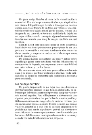 ¡así   de fácil! cómo ser exitoso


    Un gran amigo llevaba el tema de la visualización a
otro nivel. Uno de los primeros artículos que adquirió fue
una cámara fotográfica, que llevaba a todas partes; cuando
quería algo, ya se tratara de un traje, un vehículo, un apar-
tamento o incluso alguna mujer que le atrajera, tomaba una
imagen de eso como si ya fuera una realidad y lo dejaba en
un lugar visible; cuando conseguía alguno de esos objetivos
tomaba nuevamente una foto y la imagen resultaba ser casi
idéntica.
    Cuando usted está enfocado hacia el éxito desarrolla
habilidades en forma permanente; puede pasar de ser una
persona introvertida a volverse totalmente elocuente sin
darse cuenta, y empezar a realizar actividades que antes
eran de poco interés.
    De alguna manera adelantarse un poco y hablar sobre
aquello que quiere como si ya fuera realidad le hace sentir el
compromiso de lograrlo, así sea para no perder credibilidad
con usted mismo y con los demás.
    De esta manera desarrolla una percepción mucho más
clara y su mente, por tener definido el objetivo, le da indi-
caciones de dónde se encuentra cada herramienta necesaria
para alcanzarlo.

No se deje derribar
    Un punto importante es no dejar que nos derriben o
derribar nosotros mismos lo que hemos adelantado. Ya sa-
bemos que debemos alejarnos de personas con poca visión y
una actitud negativa. Pero si llegáramos a encontrarnos con
alguien que pretenda echar por la borda nuestra pasión y
tildarnos de entusiastas exagerados, lo mejor es recordar que
sin entusiasmo nada es posible. Pensar siempre que somos
valiosos, adaptables y que todo lo que nos proponemos es
posible nos hará sentir impulsados, pero si por el contrario
nos criticamos de manera permanente, cuestionando lo que
hacemos, debilitamos el concepto sobre nosotros mismos y
es cada vez más difícil comenzar un proyecto.

120
 