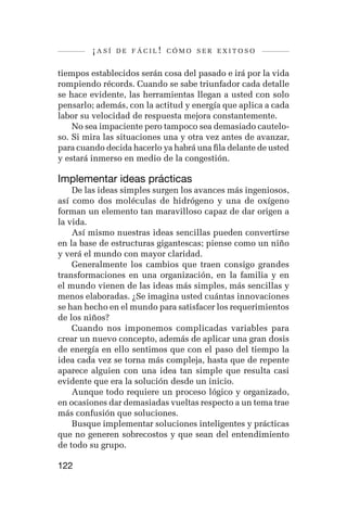 ¡así   de fácil! cómo ser exitoso


tiempos establecidos serán cosa del pasado e irá por la vida
rompiendo récords. Cuando se sabe triunfador cada detalle
se hace evidente, las herramientas llegan a usted con solo
pensarlo; además, con la actitud y energía que aplica a cada
labor su velocidad de respuesta mejora constantemente.
    No sea impaciente pero tampoco sea demasiado cautelo-
so. Si mira las situaciones una y otra vez antes de avanzar,
para cuando decida hacerlo ya habrá una fila delante de usted
y estará inmerso en medio de la congestión.

Implementar ideas prácticas
    De las ideas simples surgen los avances más ingeniosos,
así como dos moléculas de hidrógeno y una de oxígeno
forman un elemento tan maravilloso capaz de dar origen a
la vida.
    Así mismo nuestras ideas sencillas pueden convertirse
en la base de estructuras gigantescas; piense como un niño
y verá el mundo con mayor claridad.
    Generalmente los cambios que traen consigo grandes
transformaciones en una organización, en la familia y en
el mundo vienen de las ideas más simples, más sencillas y
menos elaboradas. ¿Se imagina usted cuántas innovaciones
se han hecho en el mundo para satisfacer los requerimientos
de los niños?
    Cuando nos imponemos complicadas variables para
crear un nuevo concepto, además de aplicar una gran dosis
de energía en ello sentimos que con el paso del tiempo la
idea cada vez se torna más compleja, hasta que de repente
aparece alguien con una idea tan simple que resulta casi
evidente que era la solución desde un inicio.
    Aunque todo requiere un proceso lógico y organizado,
en ocasiones dar demasiadas vueltas respecto a un tema trae
más confusión que soluciones.
    Busque implementar soluciones inteligentes y prácticas
que no generen sobrecostos y que sean del entendimiento
de todo su grupo.

122
 