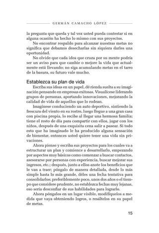 germán camacho lópez


la pregunta que queda y tal vez usted pueda contestar si en
alguna ocasión ha hecho lo mismo con sus proyectos.
    No encontrar respaldo para alcanzar nuestras metas no
significa que debamos desecharlas sin siquiera darles una
oportunidad.
    No olvide que cada idea que cruza por su mente podría
ser un aviso para que cambie o mejore la vida que actual-
mente está llevando; no siga acumulando metas en el tarro
de la basura, su futuro vale mucho.

Establezca su plan de vida
    Escriba sus ideas en un papel, dé rienda suelta a su imagi-
nación pensando en empresas exitosas. Visualícese liderando
grupos de personas, aportando innovaciones, mejorando la
calidad de vida de aquellos que lo rodean.
    Imagínese conduciendo un auto deportivo, sintiendo la
frescura del viento en su rostro, luego llegue a una gran casa
con piscina propia, lo recibe al llegar una hermosa familia;
tiene el resto de día para compartir con ellos, jugar con los
niños, después de una exquisita cena salir a pasear. Si todo
esto que ha imaginado le ha producido alguna sensación
de bienestar, entonces usted quiere tener una vida sin pri-
vaciones.
    Ahora piense y escriba sus proyectos para los cuales va a
estructurar un plan y comience a desarrollarlo, empezando
por aspectos muy básicos como comenzar a buscar contactos,
asesorarse por personas con experiencia, buscar mejorar sus
ingresos, etc.; después, junto a ellos anote los beneficios que
le van a traer; póngalo de manera detallada, desde lo más
simple hasta lo más grande, déles una fecha tentativa para
consolidarlos; preferiblemente poco, unos dos años o el tiem-
po que considere prudente, no establezca fechas muy lejanas,
eso sería desconfiar de sus habilidades para lograrlo.
    Ahora póngalos en un lugar visible, modifíquelos a me-
dida que vaya obteniendo logros, o resáltelos en su papel
de metas.

                                                            15
 