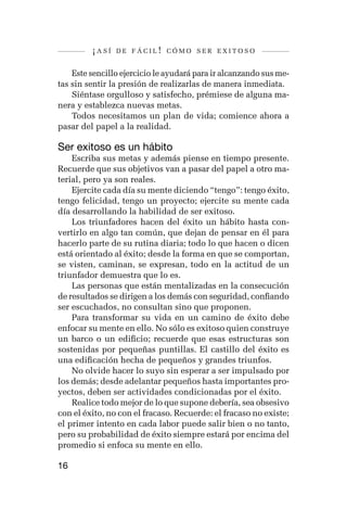 ¡así   de fácil! cómo ser exitoso


    Este sencillo ejercicio le ayudará para ir alcanzando sus me-
tas sin sentir la presión de realizarlas de manera inmediata.
    Siéntase orgulloso y satisfecho, prémiese de alguna ma-
nera y establezca nuevas metas.
    Todos necesitamos un plan de vida; comience ahora a
pasar del papel a la realidad.

Ser exitoso es un hábito
    Escriba sus metas y además piense en tiempo presente.
Recuerde que sus objetivos van a pasar del papel a otro ma-
terial, pero ya son reales.
    Ejercite cada día su mente diciendo “tengo”: tengo éxito,
tengo felicidad, tengo un proyecto; ejercite su mente cada
día desarrollando la habilidad de ser exitoso.
    Los triunfadores hacen del éxito un hábito hasta con-
vertirlo en algo tan común, que dejan de pensar en él para
hacerlo parte de su rutina diaria; todo lo que hacen o dicen
está orientado al éxito; desde la forma en que se comportan,
se visten, caminan, se expresan, todo en la actitud de un
triunfador demuestra que lo es.
    Las personas que están mentalizadas en la consecución
de resultados se dirigen a los demás con seguridad, confiando
ser escuchados, no consultan sino que proponen.
    Para transformar su vida en un camino de éxito debe
enfocar su mente en ello. No sólo es exitoso quien construye
un barco o un edificio; recuerde que esas estructuras son
sostenidas por pequeñas puntillas. El castillo del éxito es
una edificación hecha de pequeños y grandes triunfos.
    No olvide hacer lo suyo sin esperar a ser impulsado por
los demás; desde adelantar pequeños hasta importantes pro-
yectos, deben ser actividades condicionadas por el éxito.
    Realice todo mejor de lo que supone debería, sea obsesivo
con el éxito, no con el fracaso. Recuerde: el fracaso no existe;
el primer intento en cada labor puede salir bien o no tanto,
pero su probabilidad de éxito siempre estará por encima del
promedio si enfoca su mente en ello.

16
 