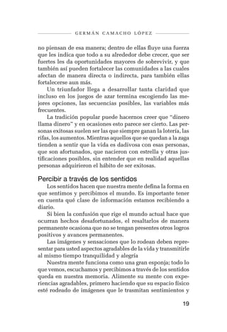 germán camacho lópez


no piensan de esa manera; dentro de ellas fluye una fuerza
que les indica que todo a su alrededor debe crecer, que ser
fuertes les da oportunidades mayores de sobrevivir, y que
también así pueden fortalecer las comunidades a las cuales
afectan de manera directa o indirecta, para también ellas
fortalecerse aun más.
     Un triunfador llega a desarrollar tanta claridad que
incluso en los juegos de azar termina escogiendo las me-
jores opciones, las secuencias posibles, las variables más
frecuentes.
     La tradición popular puede hacernos creer que “dinero
llama dinero” y en ocasiones esto parece ser cierto. Las per-
sonas exitosas suelen ser las que siempre ganan la lotería, las
rifas, los aumentos. Mientras aquellos que se quedan a la zaga
tienden a sentir que la vida es dadivosa con esas personas,
que son afortunados, que nacieron con estrella y otras jus-
tificaciones posibles, sin entender que en realidad aquellas
personas adquirieron el hábito de ser exitosas.

Percibir a través de los sentidos
    Los sentidos hacen que nuestra mente defina la forma en
que sentimos y percibimos el mundo. Es importante tener
en cuenta qué clase de información estamos recibiendo a
diario.
    Si bien la confusión que rige el mundo actual hace que
ocurran hechos desafortunados, el resaltarlos de manera
permanente ocasiona que no se tengan presentes otros logros
positivos y avances permanentes.
    Las imágenes y sensaciones que lo rodean deben repre-
sentar para usted aspectos agradables de la vida y transmitirle
al mismo tiempo tranquilidad y alegría
    Nuestra mente funciona como una gran esponja; todo lo
que vemos, escuchamos y percibimos a través de los sentidos
queda en nuestra memoria. Alimente su mente con expe-
riencias agradables, primero haciendo que su espacio físico
esté rodeado de imágenes que le trasmitan sentimientos y

                                                            19
 