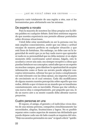 ¡así   de fácil! cómo ser exitoso


proyecto varíe totalmente de una región a otra, aun si las
herramientas para adelantarlo son las mismas.

De experto a novato
    Para la mayoría de nosotros las ideas propias son la últi-
ma palabra en cualquier debate. Está bien sentirnos seguros
de que nuestra experiencia nos permite afirmar postulados
sobre diversas situaciones.
    Usted debe estar mentalizado en ser la persona con los
más amplios conocimientos, sentir que sus ideas y actitud
encajan de manera perfecta en cualquier situación y que
está lleno de fortalezas. Sin embargo, no debe caer en la in-
genuidad de sentir que ya no hay nada nuevo que aprender
ni nada en su personalidad que no deba mejorar; si en algún
momento debe cuestionarse usted mismo, hágalo, esto le
ayudará a crecer aún más; sea siempre receptivo a ideas que
puedan fortalecer sus conceptos; usted sabe que es un experto
en muchos campos, pero dándose la oportunidad de aceptar
información como si fuera un novato puede adquirir con-
ceptos interesantes, reforzar los que ya tenía o simplemente
ser más tolerante con las ideas ajenas, sin importar el punto
de crecimiento en el cual estemos. Cada día modificamos
de alguna manera nuestra percepción sobre aquello que nos
rodea, debido a que vivimos en un mundo que se transforma
constantemente; esto es inevitable. Piense que dar cabida a
una nueva idea o comportamiento, por pequeño que sea, le
da un nuevo aire a su mente cuando deba afrontar nuevos
proyectos.

Cuatro personas en una
    El esposo, el amigo, el gerente y el individuo viven den-
tro de una misma persona, comparten simultáneamente las
necesidades, alegrías, frustraciones y logros. No es posible
separar estos cuatro aspectos de manera tan delimitada que
pueda dejarse cada uno de lado cuando se requiera del otro.
“Deje sus asuntos personales en casa” es igual a decir “quéde-

22
 