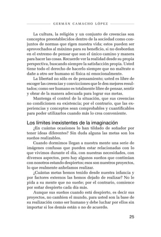 germán camacho lópez


    La cultura, la religión y un conjunto de creencias son
conceptos preestablecidos dentro de la sociedad como con-
juntos de normas que rigen nuestra vida; estos pueden ser
aprovechados al máximo para su beneficio, si no desbordan
en el extremo de pensar que son el único camino y manera
para hacer las cosas. Recuerde ver la realidad desde su propia
perspectiva, buscando siempre la satisfacción propia. Usted
tiene todo el derecho de hacerlo siempre que no maltrate o
dañe a otro ser humano ni física ni emocionalmente.
    La libertad no sólo es de pensamiento; usted es libre de
escoger las creencias y convicciones que le den mejores resul-
tados; como ser humano es totalmente libre de pensar, sentir
y obrar de la manera adecuada para lograr sus metas.
    Mantenga el control de la situación, que sus creencias
no condicionen su existencia; por el contrario, que las ex-
periencias y conceptos sean comprobables y cuantificables
para poder utilizarlos cuando más lo crea conveniente.

Los límites inexistentes de la imaginación
    ¿En cuántas ocasiones lo han tildado de soñador por
tener ideas diferentes? Sin duda alguna las metas son los
sueños realizables.
    Cuando dormimos llegan a nuestra mente una serie de
imágenes confusas que pueden estar relacionadas con lo
que vivimos durante el día, con nuestras necesidades, con
diversos aspectos, pero hay algunos sueños que continúan
con nosotros estando despiertos; esos son nuestros proyectos,
lo que realmente anhelamos realizar.
    ¿Cuántas metas hemos tenido desde nuestra infancia y
por factores externos las hemos dejado de realizar? No le
pida a su mente que no sueñe; por el contrario, comience
por soñar despierto cada día más.
    Aunque sus sueños cuando está despierto, es decir sus
proyectos, no cambien el mundo, para usted son la base de
su realización como ser humano y debe luchar por ellos sin
importar si los demás están o no de acuerdo.

                                                           25
 