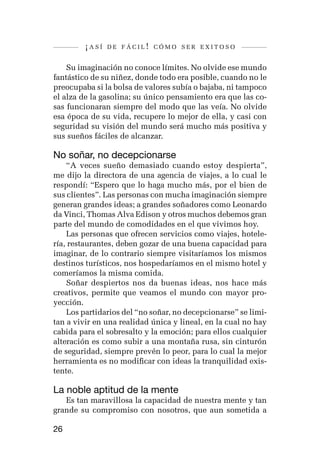 ¡así   de fácil! cómo ser exitoso


    Su imaginación no conoce límites. No olvide ese mundo
fantástico de su niñez, donde todo era posible, cuando no le
preocupaba si la bolsa de valores subía o bajaba, ni tampoco
el alza de la gasolina; su único pensamiento era que las co-
sas funcionaran siempre del modo que las veía. No olvide
esa época de su vida, recupere lo mejor de ella, y casi con
seguridad su visión del mundo será mucho más positiva y
sus sueños fáciles de alcanzar.

No soñar, no decepcionarse
    “A veces sueño demasiado cuando estoy despierta”,
me dijo la directora de una agencia de viajes, a lo cual le
respondí: “Espero que lo haga mucho más, por el bien de
sus clientes”. Las personas con mucha imaginación siempre
generan grandes ideas; a grandes soñadores como Leonardo
da Vinci, Thomas Alva Edison y otros muchos debemos gran
parte del mundo de comodidades en el que vivimos hoy.
    Las personas que ofrecen servicios como viajes, hotele-
ría, restaurantes, deben gozar de una buena capacidad para
imaginar, de lo contrario siempre visitaríamos los mismos
destinos turísticos, nos hospedaríamos en el mismo hotel y
comeríamos la misma comida.
    Soñar despiertos nos da buenas ideas, nos hace más
creativos, permite que veamos el mundo con mayor pro-
yección.
    Los partidarios del “no soñar, no decepcionarse” se limi-
tan a vivir en una realidad única y lineal, en la cual no hay
cabida para el sobresalto y la emoción; para ellos cualquier
alteración es como subir a una montaña rusa, sin cinturón
de seguridad, siempre prevén lo peor, para lo cual la mejor
herramienta es no modificar con ideas la tranquilidad exis-
tente.

La noble aptitud de la mente
   Es tan maravillosa la capacidad de nuestra mente y tan
grande su compromiso con nosotros, que aun sometida a

26
 