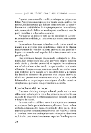 ¡así   de fácil! cómo ser exitoso


    Algunas personas están condicionadas por su propia rea-
lidad. Aspectos como su profesión, dónde viven, quiénes los
rodean, son los factores que definen cómo perciben las cosas y
limitan sus posibilidades de aceptar propuestas innovadoras;
esto, acompañado del temor a arriesgarse, resulta una mezcla
poco llamativa a la hora de asesorarse.
    No busque un médico para que lo aconseje en la cons-
trucción de un edificio, ni tampoco un plomero para reparar
su auto.
    En ocasiones tenemos la tendencia de contar nuestros
planes a las personas menos indicadas, como si de alguna
manera tratar de “vender” nuestro proyecto a esa persona y
lograr convencerla es el impulso definitivo que necesitamos
para lograrlo.
    Hay personas a las que poco o nada les importa su idea,
nunca han tenido éxito en algún proyecto propio, carecen
de la visión y claridad que usted ha logrado, lo consideran
un soñador o lo evalúan desde una perspectiva totalmente
diferente. Busque a esas personas cuando sus metas sean
una realidad, pero cuando esté moldeándolas y pegando
los ladrillos asesórese de personas que tengan proyectos
similares, que sean exitosas en ese campo, a las que pueda
interesarles su proyecto por tener alguna afinidad con él, o
simplemente personas con pensamiento de éxito.

Los doctores del no hacer
    Alcanzar el éxito y navegar sobre él puede ser tan sen-
cillo como usted quiera verlo. Lo primero es convertir esa
cascada de imágenes mentales en realidad, pasando al papel
y luego a la acción.
    En nuestra vida cotidiana encontramos personas que son
expertas en decir, pero totalmente apáticas al hacer; saben
de todo, orientan a los demás vendiendo ideas que ni ellos
mismos quieran comprar; estas personas son reactivas, temen
a la acción, necesitan un impulso constante que no tienen en
su interior, pero además suelen ser expertos “tumba proyec-

28
 