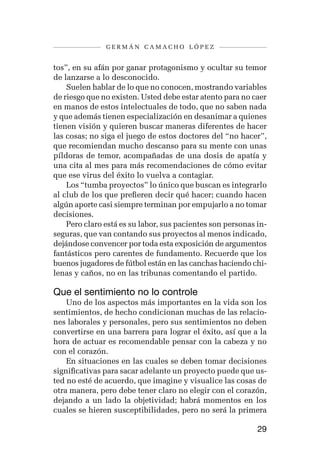 germán camacho lópez


tos”, en su afán por ganar protagonismo y ocultar su temor
de lanzarse a lo desconocido.
    Suelen hablar de lo que no conocen, mostrando variables
de riesgo que no existen. Usted debe estar atento para no caer
en manos de estos intelectuales de todo, que no saben nada
y que además tienen especialización en desanimar a quienes
tienen visión y quieren buscar maneras diferentes de hacer
las cosas; no siga el juego de estos doctores del “no hacer”,
que recomiendan mucho descanso para su mente con unas
píldoras de temor, acompañadas de una dosis de apatía y
una cita al mes para más recomendaciones de cómo evitar
que ese virus del éxito lo vuelva a contagiar.
    Los “tumba proyectos” lo único que buscan es integrarlo
al club de los que prefieren decir qué hacer; cuando hacen
algún aporte casi siempre terminan por empujarlo a no tomar
decisiones.
    Pero claro está es su labor, sus pacientes son personas in-
seguras, que van contando sus proyectos al menos indicado,
dejándose convencer por toda esta exposición de argumentos
fantásticos pero carentes de fundamento. Recuerde que los
buenos jugadores de fútbol están en las canchas haciendo chi-
lenas y caños, no en las tribunas comentando el partido.

Que el sentimiento no lo controle
    Uno de los aspectos más importantes en la vida son los
sentimientos, de hecho condicionan muchas de las relacio-
nes laborales y personales, pero sus sentimientos no deben
convertirse en una barrera para lograr el éxito, así que a la
hora de actuar es recomendable pensar con la cabeza y no
con el corazón.
    En situaciones en las cuales se deben tomar decisiones
significativas para sacar adelante un proyecto puede que us-
ted no esté de acuerdo, que imagine y visualice las cosas de
otra manera, pero debe tener claro no elegir con el corazón,
dejando a un lado la objetividad; habrá momentos en los
cuales se hieren susceptibilidades, pero no será la primera

                                                            29
 