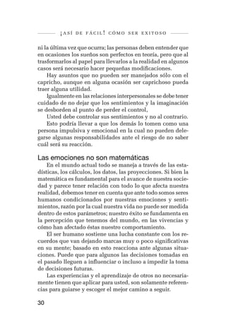 ¡así   de fácil! cómo ser exitoso


ni la última vez que ocurra; las personas deben entender que
en ocasiones los sueños son perfectos en teoría, pero que al
trasformarlos al papel para llevarlos a la realidad en algunos
casos será necesario hacer pequeñas modificaciones.
    Hay asuntos que no pueden ser manejados sólo con el
capricho, aunque en alguna ocasión ser caprichoso pueda
traer alguna utilidad.
    Igualmente en las relaciones interpersonales se debe tener
cuidado de no dejar que los sentimientos y la imaginación
se desborden al punto de perder el control,
    Usted debe controlar sus sentimientos y no al contrario.
    Esto podría llevar a que los demás lo tomen como una
persona impulsiva y emocional en la cual no pueden dele-
garse algunas responsabilidades ante el riesgo de no saber
cuál será su reacción.

Las emociones no son matemáticas
    En el mundo actual todo se maneja a través de las esta-
dísticas, los cálculos, los datos, las proyecciones. Si bien la
matemática es fundamental para el avance de nuestra socie-
dad y parece tener relación con todo lo que afecta nuestra
realidad, debemos tener en cuenta que ante todo somos seres
humanos condicionados por nuestras emociones y senti-
mientos, razón por la cual nuestra vida no puede ser medida
dentro de estos parámetros; nuestro éxito se fundamenta en
la percepción que tenemos del mundo, en las vivencias y
cómo han afectado éstas nuestro comportamiento.
    El ser humano sostiene una lucha constante con los re-
cuerdos que van dejando marcas muy o poco significativas
en su mente; basado en esto reacciona ante algunas situa-
ciones. Puede que para algunos las decisiones tomadas en
el pasado lleguen a influenciar o incluso a impedir la toma
de decisiones futuras.
    Las experiencias y el aprendizaje de otros no necesaria-
mente tienen que aplicar para usted, son solamente referen-
cias para guiarse y escoger el mejor camino a seguir.

30
 