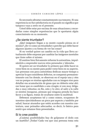 germán camacho lópez


   Es necesario afrontar constantemente sus temores. Si una
experiencia no fue satisfactoria en el pasado no significa que
tampoco vaya a serlo en el presente.
   Usted debe estar por encima de esas situaciones y recor-
darlas como simples experiencias que le aportaron algún
conocimiento en su momento.

¿Se siente triunfador?
    ¿Qué imágenes llegan a su mente cuando piensa en sí
mismo? ¿Se ve como un triunfador o percibe que debe hacer
algunos ajustes a su forma de ver las cosas?
    Si en verdad quiere un cambio en la vida que lleva ac-
tualmente debe empezar por cambiar las imágenes mentales
que tiene sobre sí mismo.
    El sentirse bien físicamente refuerza la autoestima, impul-
sándolo a emprender nuevos retos personales y laborales.
    Si quiere ser un triunfador lo primero que debe hacer es
verse bien en su mente para poder verse bien en su aspecto.
Las personas con poca autoestima dedican mayor tiempo a
apreciar lo que consideran defectos, se comparan permanen-
temente con los demás, se observan en el espejo una y otra
vez no porque se sientan agradadas con su imagen sino para
detallar esa acumulación de grasa que no debería estar ahí;
ese lunar que es candidato a una cirugía; si son muy delga-
das o muy robustas; en fin, esto y lo otro; al salir a la calle
se sienten inseguras, piensan que ninguna prenda les hace
favor a su figura, tratan de ocultarse entre la multitud.
    Debemos aceptarnos tal y como somos, ocuparnos de
nosotros ejercitándonos un poco por aspecto y también por
salud, buscar atuendos que estén acordes con nuestra con-
textura, usar peinados adecuados, es decir, lo básico para
sentir que estamos bien presentados.

Si lo cree posible
   ¿Cuántas posibilidades hay de golpearse el dedo con
un martillo? ¡Todas! Cada vez que una persona toma esta

                                                            31
 