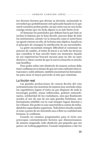 germán camacho lópez


ten diversos factores que afectan su decisión, incluyendo la
severidad que probablemente esté aplicando basado en lo que
usted considera podría perder, así que entra casi en una lucha
consigo mismo que sin duda alguna es su más fuerte rival.
    Al formular los postulados que definen hacia qué lado se
inclina la balanza que lo hará decidir, procure dejar de lado
los sentimientos, intente ver la situación como si usted fuera
un agente externo en ella, de la forma más objetiva, basado en
el principio de conseguir la satisfacción de sus necesidades.
    La gente encontrará siempre dificultad al comenzar un
proceso de cambio, al tratar de hacer a un lado las técnicas
que considera le han servido hasta ese momento; basada
en sus experiencias buscará excusas para no dar un paso
decisivo y darse cuenta de que la nueva situación es mucho
más benéfica.
    Para poder saltar este obstáculo de manera exitosa debe
tener confianza en sí mismo de que así como enfrentó otras si-
tuaciones y salió adelante, también encontrará las herramien-
tas para sacar el mayor provecho al reto que comienza.

La ficción real
    Las grandes producciones de ciencia ficción del cine
norteamericano nos muestran de manera muy acertada cómo
los superhéroes logran el éxito no por disponer de toda la
tecnología posible, armas sofisticadas, poderes extraordi-
narios, solidaridad de los ciudadanos, sino que finalmente
acuden al uso de una de sus más grandes fortalezas, una
herramienta infalible con la cual siempre logran derrotar a
los villanos. Ese poder es una característica común de todos,
dándoles capacidades superiores. Todo héroe triunfa cuando
al estar a punto de ser derrotado saca a flote su cualidad más
humana: la confianza.
    Cuando no estamos programados para el éxito nos
preocupan constantemente factores que dimensionamos
de manera exagerada, todo obstáculo por pequeño que sea
parece un iceberg gigantesco. Cuando empezamos a dar los

                                                           35
 