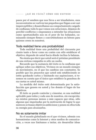 ¡así   de fácil! cómo ser exitoso


pasos por el sendero que nos lleva a ser triunfadores, esos
inconvenientes se vuelven tan pequeños que llegan a ser casi
imperceptibles y desarrollamos un comportamiento cargado
de confianza; todo lo que vemos son soluciones, dejamos de
percibir conflictos y empezamos a entender las situaciones
como oportunidades aun en el peor de los lodazales, ca-
minando siempre firmes y convirtiéndonos en héroes para
quienes creen en nosotros.

Toda realidad tiene una probabilidad
    Toda realidad tiene una probalidad del cincuenta por
ciento tanto a favor como en contra con sólo establecer el
objetivo; depende de usted hacia dónde inclina la balanza.
    No sienta que decir que usted será el próximo presidente
de una exitosa compañía es sólo un sueño.
    Recuerde que la sustancia del éxito es la confianza que
aplique sobre sus objetivos. Vivimos en un mundo siempre
en movimiento, en el que los cambios son constantes. Es
posible que los proyectos que usted está estableciendo se
estén quedando cortos y limitando sus aspiraciones, si te-
nemos en cuenta que el único que establece la grandeza de
sus metas es usted mismo.
    La medida del éxito está determinada por la satis-
facción que genera en usted y los demás el logro de los
objetivos.
    El éxito se puede controlar y cimentar, es una realidad
aplicable para todos y cada uno de nosotros, sin excepción;
no existen personas menos o más capaces que otras, sólo
algunas que impulsadas por la motivación de lograr lo que
merecen se trazan objetivos ambiciosos y ponen en ellos toda
su energía para alcanzarlos.

No es solamente imitar
   En el mundo globalizado en el que vivimos, además con
herramientas como la Internet y otros medios de comunica-
ción, a veces nos limitamos a imitar, sin desarrollar ideas

36
 