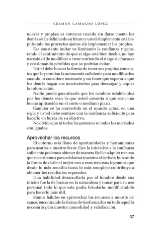 germán camacho lópez


nuevas y propias; es entonces cuando sin darse cuenta los
demás están definiendo su futuro y usted simplemente está im-
pulsando los proyectos ajenos sin implementar los propios.
    Ese constante imitar va limitando la confianza y gene-
rando el sentimiento de que si algo está bien hecho, no hay
necesidad de modificar o crear corriendo el riesgo de fracasar
y ocasionando pérdidas que se podrían evitar.
    Usted debe buscar la forma de tener sus propios concep-
tos que le permitan la autonomía suficiente para modificarlos
cuando lo considere necesario y no tener que esperar a que
los demás hagan sus movimientos para descargar y copiar
la información.
    Nadie puede garantizarle que los cambios establecidos
por los demás sean lo que usted necesita o que sean una
buena aplicación en el corto o mediano plazo.
    Cambiar se ha convertido en el mundo actual en una
regla y usted debe sentirse con la confianza suficiente para
hacerlo en busca de su objetivo.
    No olvide que ni todas las personas ni todos los mercados
son iguales.

Aprovechar los recursos
    El entorno está lleno de oportunidades y herramientas
para usarlas a nuestro favor. Con la iniciativa y la confianza
suficiente podemos obtener de manera fácil cualquier recurso
que necesitemos para adelantar nuestros objetivos; buscando
la forma de darle el mejor uso a esos recursos logramos que
desde lo más sencillo hasta lo más complejo contribuya a
obtener los resultados esperados.
    Una habilidad desarrollada por el hombre desde sus
inicios fue la de buscar en la naturaleza y tomar para su uso
personal todo lo que esta podía brindarle, modificándolo
para hacerlo más útil.
    Somos hábiles en aprovechar los recursos a nuestro al-
cance, encontrando la forma de trasformarlos en todo aquello
necesario para nuestra comodidad y satisfacción.

                                                           37
 