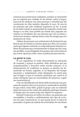 germán camacho lópez


comunes que puede tener cualquiera, siempre se caracterizó
por ser alguien que confiaba en los demás, sabía la impor-
tancia de las alianzas con otras personas y entendía que del
crecimiento de ellas también dependía el suyo. Es una de
las personas que más confianza inspiraron en mí. A pesar
de no haber tenido la oportunidad de compartir mucho más
tiempo a su lado, hizo posible que desde muy pequeño me
sintiera un triunfador; fue una persona que con su ánimo y
actitud me enseñó a utilizar bonos extra de energía para los
momentos de crisis.
    Aléjese de personas con sentimientos de frustración que
buscan que los demás se sientan igual que ellos, tal vez para
sentir que alguien entiende su comportamiento limitado; ro-
déese de personas que constantemente le digan que las cosas
son posibles, no por halagarlo sino porque son conscientes de
que usted, igual que ellas, tiene el potencial para hacerlo.

La gente le cree
     Si sus seguidores le están demostrando la intención
de cooperar y apoyar su gestión, debe identificar qué tan
comprometidos y honestos están siendo; primero, si la
demostración de confianza es porque su gestión ha de-
mostrado ser buena; segundo, si no disponen del tiempo
necesario y simplemente están delegando en usted para
que lo haga o si por el contrario entienden que usted es el
mejor intérprete para las necesidades del proyecto, según
sus características.
     Una vez identificado este factor debe involucrar a las per-
sonas de manera activa en el proyecto, mostrando la claridad
de que usted, como líder, guiará el grupo, mas no realizará
todas las tareas en las cuales ellos deberán participar durante
el tiempo que las consecución del objetivo lo requiera.
     Durante el proceso no utilice la crítica. Las personas son
susceptibles y tienden a malinterpretar este tipo de accio-
nes así sean constructivas. Lo que puede hacer es tratar de
persuadir a la gente de realizar las actividades de una forma

                                                             39
 