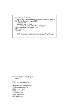 ¡así    de fácil! cómo ser exitoso




    Camacho López, Germán
         Así de fácil, cómo ser exitoso / Germán Camacho López. --
    Cali: Germán Camacho López, 2008.
         124 p.; 21 cm.
         ISBN 978-958-44-2889-9
    1.	        Éxito. 2. Éxito - Aspectos psicológicos.
    3. Autorrealización (Psicología). I. Tít.
    158.1 cd 21 ed.
    A1151699

        CEP-Banco de la República-Biblioteca Luis Ángel Arango




© 	 Germán Camacho López
	 2008

ISBN 978-958-44-2889-9

Diagramación e impresión
Impresora Feriva S.A.
Calle 18 No. 3-33
PBX: 524 9009
Fax: 524 9010
www.feriva.com
Cali, Colombia

4
 