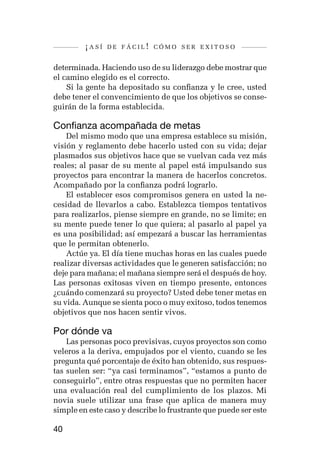 ¡así   de fácil! cómo ser exitoso


determinada. Haciendo uso de su liderazgo debe mostrar que
el camino elegido es el correcto.
    Si la gente ha depositado su confianza y le cree, usted
debe tener el convencimiento de que los objetivos se conse-
guirán de la forma establecida.

Confianza acompañada de metas
    Del mismo modo que una empresa establece su misión,
visión y reglamento debe hacerlo usted con su vida; dejar
plasmados sus objetivos hace que se vuelvan cada vez más
reales; al pasar de su mente al papel está impulsando sus
proyectos para encontrar la manera de hacerlos concretos.
Acompañado por la confianza podrá lograrlo.
    El establecer esos compromisos genera en usted la ne-
cesidad de llevarlos a cabo. Establezca tiempos tentativos
para realizarlos, piense siempre en grande, no se limite; en
su mente puede tener lo que quiera; al pasarlo al papel ya
es una posibilidad; así empezará a buscar las herramientas
que le permitan obtenerlo.
    Actúe ya. El día tiene muchas horas en las cuales puede
realizar diversas actividades que le generen satisfacción; no
deje para mañana; el mañana siempre será el después de hoy.
Las personas exitosas viven en tiempo presente, entonces
¿cuándo comenzará su proyecto? Usted debe tener metas en
su vida. Aunque se sienta poco o muy exitoso, todos tenemos
objetivos que nos hacen sentir vivos.

Por dónde va
    Las personas poco previsivas, cuyos proyectos son como
veleros a la deriva, empujados por el viento, cuando se les
pregunta qué porcentaje de éxito han obtenido, sus respues-
tas suelen ser: “ya casi terminamos”, “estamos a punto de
conseguirlo”, entre otras respuestas que no permiten hacer
una evaluación real del cumplimiento de los plazos. Mi
novia suele utilizar una frase que aplica de manera muy
simple en este caso y describe lo frustrante que puede ser este

40
 