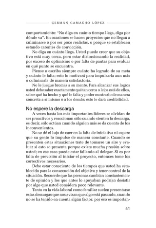 germán camacho lópez


comportamiento: “No diga en cuánto tiempo llega, diga por
dónde va”. En ocasiones se hacen proyectos que no llegan a
culminarse o por ser poco realistas, o porque se establecen
estando carentes de convicción.
    No diga en cuánto llega. Usted puede creer que su obje-
tivo está muy cerca, pero estar distorsionando la realidad,
por exceso de optimismo o por falta de pautas para evaluar
en qué punto se encuentra.
    Piense o escriba siempre cuánto ha logrado de su meta
y cuánto le falta; esto lo motivará para impulsarla aun más
o culminarla de manera satisfactoria.
    No le juegue bromas a su mente. Para alcanzar sus logros
usted debe saber exactamente qué tan cerca o lejos está de ellos,
saber qué ha hecho y qué le falta y poder mostrarlo de manera
concreta a sí mismo o a los demás; esto le dará credibilidad.

No espere la descarga
    A veces hasta los más importantes líderes se olvidan de
ser proactivos y reaccionan sólo cuando sienten la descarga,
es decir, sólo actúan cuando alguien más se da cuenta de los
inconvenientes.
    No se dé el lujo de caer en la falta de iniciativa ni espere
que su gente lo impulse de manera constante. Cuando se
presenten estas situaciones trate de tomarse un aire y eva-
luar si esto se presenta porque existe mucha presión sobre
usted; en ese caso puede estar fallando al delegar. Si es por
falta de previsión al iniciar el proyecto, entonces tome los
correctivos necesarios.
    Debe estar consciente de los tiempos que usted ha esta-
blecido para la consecución del objetivo y tener control de la
situación. Recuerde que las personas cambian constantemen-
te de opinión y los que antes lo apoyaban podrían desistir
por algo que usted considera poco relevante.
    Tanto en la vida laboral como familiar suelen presentarse
estas descargas que nos avisan que algo está pasando, cuando
no se ha tenido en cuenta algún factor; por eso es importan-

                                                              41
 