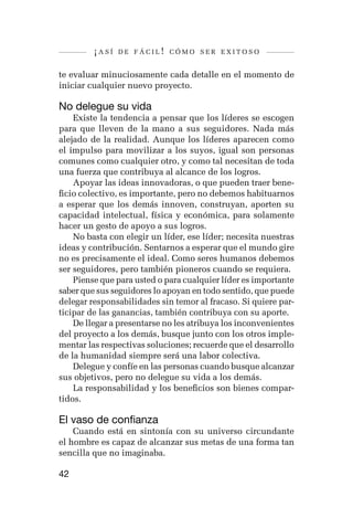 ¡así   de fácil! cómo ser exitoso


te evaluar minuciosamente cada detalle en el momento de
iniciar cualquier nuevo proyecto.

No delegue su vida
    Existe la tendencia a pensar que los líderes se escogen
para que lleven de la mano a sus seguidores. Nada más
alejado de la realidad. Aunque los líderes aparecen como
el impulso para movilizar a los suyos, igual son personas
comunes como cualquier otro, y como tal necesitan de toda
una fuerza que contribuya al alcance de los logros.
    Apoyar las ideas innovadoras, o que pueden traer bene-
ficio colectivo, es importante, pero no debemos habituarnos
a esperar que los demás innoven, construyan, aporten su
capacidad intelectual, física y económica, para solamente
hacer un gesto de apoyo a sus logros.
    No basta con elegir un líder, ese líder; necesita nuestras
ideas y contribución. Sentarnos a esperar que el mundo gire
no es precisamente el ideal. Como seres humanos debemos
ser seguidores, pero también pioneros cuando se requiera.
    Piense que para usted o para cualquier líder es importante
saber que sus seguidores lo apoyan en todo sentido, que puede
delegar responsabilidades sin temor al fracaso. Si quiere par-
ticipar de las ganancias, también contribuya con su aporte.
    De llegar a presentarse no les atribuya los inconvenientes
del proyecto a los demás, busque junto con los otros imple-
mentar las respectivas soluciones; recuerde que el desarrollo
de la humanidad siempre será una labor colectiva.
    Delegue y confíe en las personas cuando busque alcanzar
sus objetivos, pero no delegue su vida a los demás.
    La responsabilidad y los beneficios son bienes compar-
tidos.

El vaso de confianza
    Cuando está en sintonía con su universo circundante
el hombre es capaz de alcanzar sus metas de una forma tan
sencilla que no imaginaba.

42
 