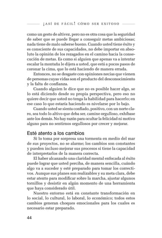 ¡así   de fácil! cómo ser exitoso


como un gesto de altivez, pero no es otra cosa que la seguridad
de saber que se puede llegar a conseguir metas ambiciosas;
nada tiene de malo saberse bueno. Cuando usted tiene éxito y
es consciente de sus capacidades, no debe importar en abso-
luto la opinión de los rezagados en el camino hacia la conse-
cución de metas. Es como si alguien que apenas va a intentar
escalar la montaña le dijera a usted, que está a pocos pasos de
coronar la cima, que lo está haciendo de manera errada.
    Entonces, no se desgaste con opiniones necias que vienen
de personas cuyas vidas son el producto del desconocimiento
y la falta de confianza.
    Cuando alguien le dice que no es posible hacer algo, se
lo está diciendo desde su propia perspectiva, pero eso no
quiere decir que usted no tenga la habilidad para hacerlo; en
ese caso lo que estaría haciendo es nivelarse por lo bajo.
    Cuando usted se sienta confiado, positivo, con un norte cla-
ro, sea todo lo altivo que deba ser, camine orgulloso, exhíbase
ante los demás. No hay razón para ocultar la felicidad ni motivo
alguno para no sentirnos orgullosos por crecer y mejorar.

Esté atento a los cambios
    Si lo toma por sorpresa una tormenta en medio del mar
de sus proyectos, no se alarme; los cambios son constantes
y pueden incluso mejorar sus procesos si tiene la capacidad
de interpretarlos de la manera correcta.
    El haber alcanzado una claridad mental enfocada al éxito
puede lograr que usted perciba, de manera sencilla, cuándo
algo va a suceder y esté preparado para tomar los correcti-
vos. Aunque sus planes son realizables y su meta clara, debe
estar atento para modificar sobre la marcha, ajustar algunos
tornillos y desistir en algún momento de una herramienta
que haya considerado útil.
    Nuestro entorno está en constante transformación en
lo social, lo cultural, lo laboral, lo económico; todos estos
cambios generan choques emocionales para los cuales es
necesario estar preparado.

44
 