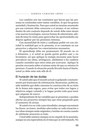 germán camacho lópez


    Los cambios son tan constantes que hacen que las per-
sonas se confundan entre tantas variables, lo que les genera
ansiedad y frustración. Para que usted no termine arrastrado
por esa corriente debe conocerse a sí mismo; el ser exitoso
dentro de este contexto depende de usted; debe estar atento
a las nuevas tecnologías, nuevas formas de administrar, ade-
más de tener la visión para aprovechar las oportunidades sin
dejarse agobiar por las presiones externas.
    Con mentalidad de éxito y confianza podrá ver con cla-
ridad la realidad que se le presenta, si es constante en sus
proyectos y adquiere los conocimientos necesarios.
    El aprendizaje debe ser permanente. El mundo no va
a detenerse, y si usted se queda quieto podría caer y no
levantarse, así que aplique la energía necesaria para hacer
prevalecer sus ideas, arriésguese, adelántese a los cambios
cuando considere que estos están por acercarse. Aplique la
presión necesaria sobre sí mismo antes de que su entorno lo
presione. Cuando la situación pueda llevarlo hasta el límite,
usted ya debe estar más allá de él.

El huracán de las dudas
    Si usted sabe que el mundo actual es golpeado constante-
mente por huracanes de información, financieros, políticos,
sabe también que debe cimentar la construcción de su éxito
de la forma más segura, para evitar que todos sus logros y
objetivos salgan volando y le hagan perder todo para tener
que empezar de nuevo.
    Independiente de las variables que se presenten y puedan
afectar sus proyectos siempre hay que estar preparado para
el momento de actuar.
    Si usted vive su vida como triunfador, siempre encontrará
las frases, acciones, medidas adecuadas en cada situación o
sus ideas siempre serán originales y tenidas en cuenta cuando
de adelantar proyectos se trate.
    Usted debe sentirse siempre en la cúspide de la montaña,
aunque no sea especialista en el tema que se esté tratando. No

                                                           45
 
