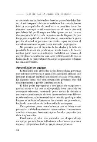 ¡así   de fácil! cómo ser exitoso


es necesario ser profesional en derecho para saber defender-
se, ni médico para cuidarse un resfriado; los conocimientos
básicos acompañados de confianza le permiten hacer las
observaciones que considere necesarias, sin sentir que está
por debajo del perfil, o que no debe opinar por no tratarse
de su especialidad. Lo más importante es la disposición que
tenga para adquirir el conocimiento; en una reunión la gente
percibe si usted es persona con visión, capaz de poner el
entusiasmo necesario para llevar adelante un proyecto.
    No permita que el huracán de las dudas y la falta de
previsión lo dejen sin palabras; no sienta temor a lo desco-
nocido; por el contrario, esto debe revitalizar sus fuerzas; el
mayor placer es culminar una labor difícil sabiendo que se
ha realizado de manera tan exitosa que las presiones externas
no van a derribarlo.

Aprendizaje en equipo
     Es frecuente que alrededor de los líderes haya personas
con actitudes derrotistas y prejuicios, las cuales piensan que
intentar alcanzar objetivos ambiciosos es algo irrealizable.
En algunos casos este comportamiento proviene más del
desconocimiento que de la misma actitud.
     El líder podrá reprogramar a este grupo de escépticos y
mostrar casos en los que ha sido posible ir en contra de los
conceptos existentes, mostrando que al revisar la historia se
encuentran personas que hicieron las cosas de manera diferen-
te, sobresalieron y alcanzaron el éxito; también que lo que debe
hacerse es enfocar esfuerzos en las alternativas que existen,
haciendo una evaluación de hasta dónde arriesgarse.
     Cada persona posee conocimientos que se deben com-
plementar rodeándose de otras, manejando activamente sus
asuntos, sin esperar la ola que saque a flote los proyectos que
debe implementar.
     Finalmente el líder debe entender que el aprendizaje
en equipo permite hacer reflexiones sobre los escenarios a
mejorar, integrando a todo su grupo en ese proceso.

46
 