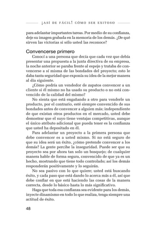 ¡así   de fácil! cómo ser exitoso


para adelantar importantes tareas. Por medio de su confianza,
deje su imagen grabada en la memoria de los demás. ¿De qué
sirven las victorias si sólo usted las reconoce?

Convencerse primero
    Conocí a una persona que decía que cada vez que debía
presentar una propuesta a la junta directiva de su empresa,
la noche anterior se paraba frente al espejo y trataba de con-
vencerse a sí misma de las bondades del proyecto; esto le
daba tanta seguridad que exponía su idea de la mejor manera
al día siguiente.
    ¿Cómo podría un vendedor de zapatos convencer a un
cliente si él mismo no ha usado su producto o no está con-
vencido de la calidad del mismo?
    No sienta que está engañando a otro para venderle un
producto, por el contrario, esté siempre convencido de sus
bondades antes de convencer a alguien más; independiente
de que existan otros productos en el mercado, usted debe
demostrar que el suyo tiene ventajas competitivas, aunque
el único atributo adicional que pueda tener es la confianza
que usted ha depositado en él.
    Para adelantar un proyecto a la primera persona que
debe convencer es a usted mismo. Si no está seguro de
que su idea será un éxito, ¿cómo pretende convencer a los
demás? La gente percibe la inseguridad. Puede ser que su
proyecto sea por ahora tan solo un bosquejo; de cualquier
manera hable de forma segura, convencido de que ya es un
hecho, mostrando que tiene todo controlado; así los demás
responderán positivamente y lo seguirán.
    No sea pasivo con lo que quiere; usted está buscando
éxito, y cada paso que está dando lo acerca más a él, así que
debe confiar en que está haciendo las cosas de la manera
correcta, desde lo básico hasta lo más significativo.
    Haga que toda esa confianza sea evidente para los demás,
inyecte dinamismo en todo lo que realiza, tenga siempre una
actitud de éxito.

48
 