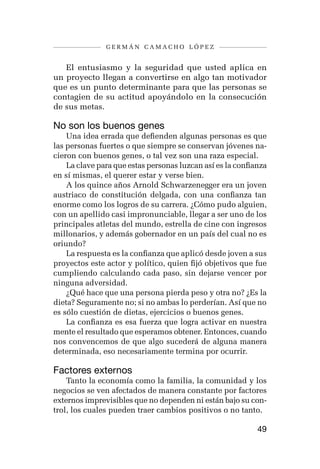 germán camacho lópez


   El entusiasmo y la seguridad que usted aplica en
un proyecto llegan a convertirse en algo tan motivador
que es un punto determinante para que las personas se
contagien de su actitud apoyándolo en la consecución
de sus metas.

No son los buenos genes
    Una idea errada que defienden algunas personas es que
las personas fuertes o que siempre se conservan jóvenes na-
cieron con buenos genes, o tal vez son una raza especial.
    La clave para que estas personas luzcan así es la confianza
en sí mismas, el querer estar y verse bien.
    A los quince años Arnold Schwarzenegger era un joven
austriaco de constitución delgada, con una confianza tan
enorme como los logros de su carrera. ¿Cómo pudo alguien,
con un apellido casi impronunciable, llegar a ser uno de los
principales atletas del mundo, estrella de cine con ingresos
millonarios, y además gobernador en un país del cual no es
oriundo?
    La respuesta es la confianza que aplicó desde joven a sus
proyectos este actor y político, quien fijó objetivos que fue
cumpliendo calculando cada paso, sin dejarse vencer por
ninguna adversidad.
    ¿Qué hace que una persona pierda peso y otra no? ¿Es la
dieta? Seguramente no; si no ambas lo perderían. Así que no
es sólo cuestión de dietas, ejercicios o buenos genes.
    La confianza es esa fuerza que logra activar en nuestra
mente el resultado que esperamos obtener. Entonces, cuando
nos convencemos de que algo sucederá de alguna manera
determinada, eso necesariamente termina por ocurrir.

Factores externos
    Tanto la economía como la familia, la comunidad y los
negocios se ven afectados de manera constante por factores
externos imprevisibles que no dependen ni están bajo su con-
trol, los cuales pueden traer cambios positivos o no tanto.

                                                            49
 