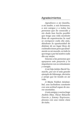 germán camacho lópez


         Agradecimientos
             Agradezco a mi familia,
         a mi madre, a mis hermanos,
         a mis amigos y a todas las
         personas que he conocido y
         sin duda han hecho posible
         que tenga una vida excelente
         llena de experiencias la cual
         se enriquece cada día más,
         dándome la oportunidad de
         disfutar de un lugar lleno de
         contradicciones pero que final-
         mente es mi mundo, es todo lo
         que tengo y por tal motivo cada
         día soy mejor.
             Gracias a las personas que
         apoyaron este proyecto y lo
         impulsaron con su entusiasmo
         y energía.
             A mi hijo Julián David Ca-
         macho, por ser el más grande
         ejemplo de liderazgo, decisión
         y arrojo que he tenido en mi
         vida.
             A María Yulderi Aristizá-
         bal, una luchadora constante
         con una actitud capaz de mo-
         ver montañas.
             A mis amigos y socios Jorge
         Andrés Díaz, Óscar Eduardo
         García y Jimmy Espinoza,
         jóvenes con una visión clara
         de éxito.



                                      5
 