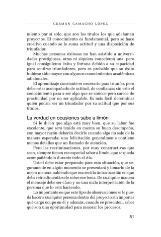 germán camacho lópez


miento por sí solo, que son los títulos los que adelantan
proyectos. El conocimiento es fundamental, pero se hace
creativo cuando se le suma actitud y una disposición de
triunfador.
    Muchas personas exitosas no han asistido a universi-
dades prestigiosas, otras ni siquiera conocieron una, pero
igual consiguieron éxito y fortuna debido a su capacidad
para sentirse triunfadores, pero es probable que su éxito
hubiese sido mayor con algunos conocimientos académicos
adicionales.
    El aprendizaje constante es necesario para triunfar, pero
debe estar acompañado de actitud, de confianza; sin esto el
conocimiento pasa a ser algo que se conoce pero carece de
practicidad por no ser aplicable. Es más fácil determinar
quién podría ser un triunfador por su actitud que por sus
títulos.

La verdad en ocasiones sabe a limón
    Si le dicen que algo está muy bien, que su labor fue
excelente, que será tenido en cuenta su buen desempeño,
con mayor razón deberán decirle cuando algo no sale de la
manera esperada; una felicitación generalmente contiene
menos detalles que un llamado de atención.
    Pero las recriminaciones, por muy constructivas que
sean, siempre tienen ese especial sabor a limón, que se queda
acompañándolo durante todo el día.
    Usted debe estar preparado para esta situación, que se-
guramente en algún momento se presentará y tomarlo de la
mejor manera, sabiendo que esa será la única ocasión en que
deba retroalimentársele sobre ese tema. De cualquier manera
el mensaje debe ser claro y no una mala interpretación de la
persona que lo está haciendo.
    Lo importante es que este tipo de observaciones se le pue-
da hacer a cualquier persona dentro del proyecto sin importar
qué cargo ocupe en él y además, cuando se presenten, saber
que son una oportunidad para mejorar los procesos.

                                                           51
 