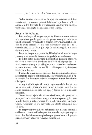 ¡así   de fácil! cómo ser exitoso


   Todos somos conscientes de que no siempre recibire-
mos fresas con crema, pero sí debemos impulsar no sólo el
concepto del llamado de atención por los desaciertos, sino
también el concepto de reconocer los logros.

Ante la inmediatez
    Recuerde que el proyecto que está iniciando no es solo
una aventura que le genere unos pesos; en algún momento
usted se puede ver tentado a dejarse llevar por oportunida-
des de éxito inmediato. En esos momentos haga uso de la
cautela; esto no implica que deje de ser arriesgado a la hora
de tomar decisiones.
    Debe saber que a mayores facilidades habrá mayor riesgo
y en algunos casos la inmediatez podría no ser buena.
    El líder debe buscar una perspectiva para su objetivo,
tanto en el corto y el mediano como en el largo plazo. Te-
niendo en cuenta que en el logro de sus metas los resultados
no siempre se dan de manera fácil, ni tampoco hay terrenos
totalmente firmes.
    Busque la forma de dar pasos de forma segura, dejándose
asesorar de llegar a ser necesario, sin prestar atención a ru-
mores sin fundamento, así como tampoco tomar decisiones
a la ligera.
    Aunque sienta que el tiempo apremia debe hacer una
pausa en algún momento para tomar la mejor decisión; en
algún momento debe salir del agua y tomar aire para seguir
nadando.
    Tome como ejemplo casos similares, sin perder la
perspectiva; a veces la estrategia diseñada para algún caso
puede llegar a actuar como los medicamentos, es decir,
podría producir en su proyecto un efecto diferente que
en otro.
    Es importante entonces identificar de manera acertada
cuáles son las necesidades particulares de su proyecto para
tomar las decisiones apropiadas que garanticen el logro de
sus objetivos y obtener mayores beneficios.

52
 